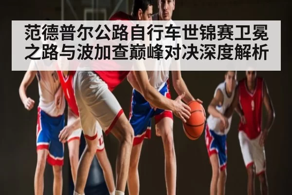 范德普尔公路自行车世锦赛卫冕之路与波加查巅峰对决深度解析